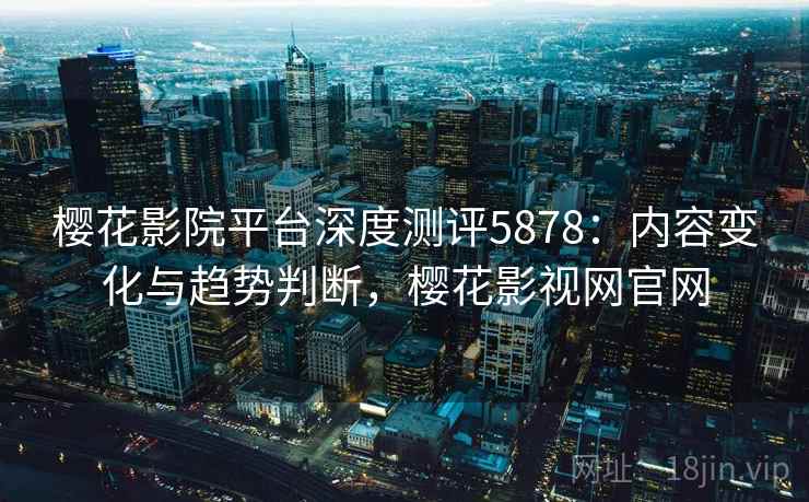 樱花影院平台深度测评5878：内容变化与趋势判断，樱花影视网官网