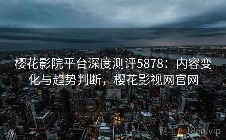 樱花影院平台深度测评5878：内容变化与趋势判断，樱花影视网官网