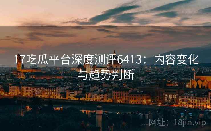 17吃瓜平台深度测评6413：内容变化与趋势判断