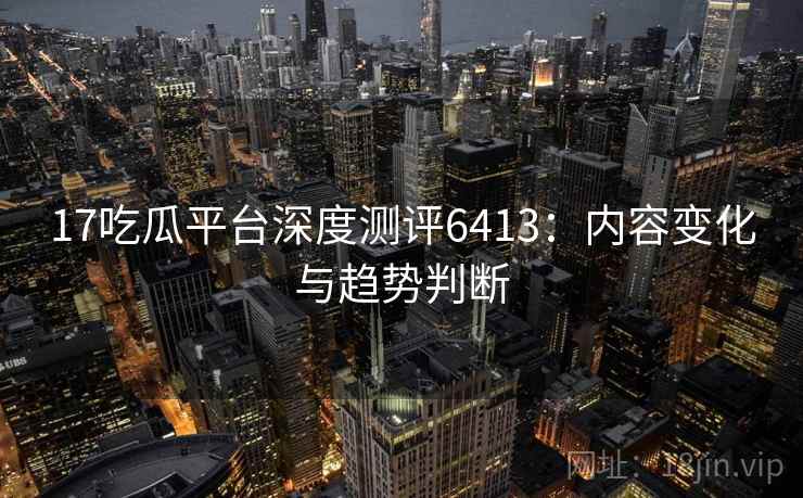 17吃瓜平台深度测评6413：内容变化与趋势判断