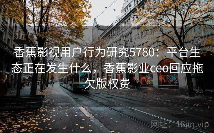 香蕉影视用户行为研究5780：平台生态正在发生什么，香蕉影业ceo回应拖欠版权费