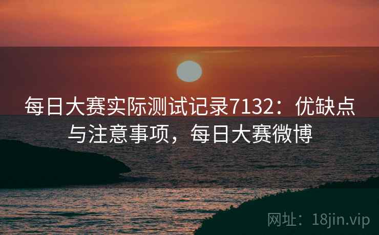 每日大赛实际测试记录7132：优缺点与注意事项，每日大赛微博