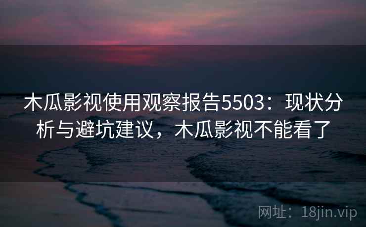 木瓜影视使用观察报告5503：现状分析与避坑建议，木瓜影视不能看了