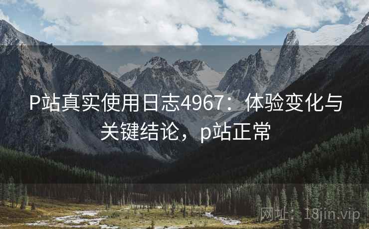 P站真实使用日志4967：体验变化与关键结论，p站正常