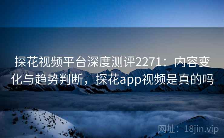 探花视频平台深度测评2271：内容变化与趋势判断，探花app视频是真的吗