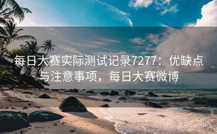 每日大赛实际测试记录7277：优缺点与注意事项，每日大赛微博