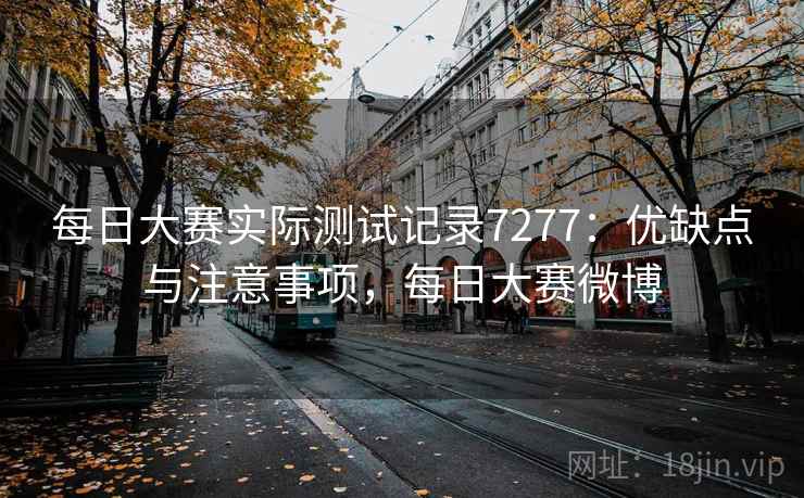 每日大赛实际测试记录7277：优缺点与注意事项，每日大赛微博