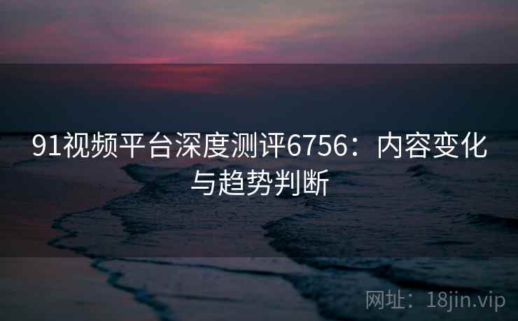 91视频平台深度测评6756：内容变化与趋势判断