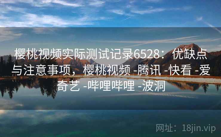 樱桃视频实际测试记录6528：优缺点与注意事项，樱桃视频 -腾讯 -快看 -爱奇艺 -哔哩哔哩 -波洞