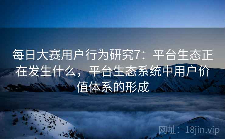 每日大赛用户行为研究7：平台生态正在发生什么，平台生态系统中用户价值体系的形成