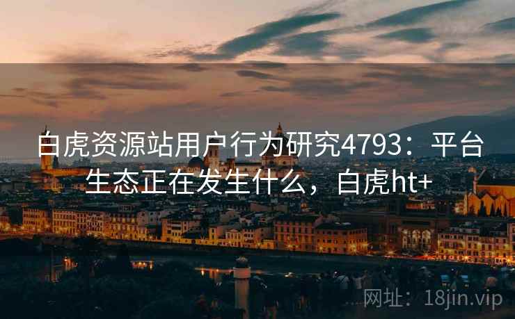 白虎资源站用户行为研究4793：平台生态正在发生什么，白虎ht+