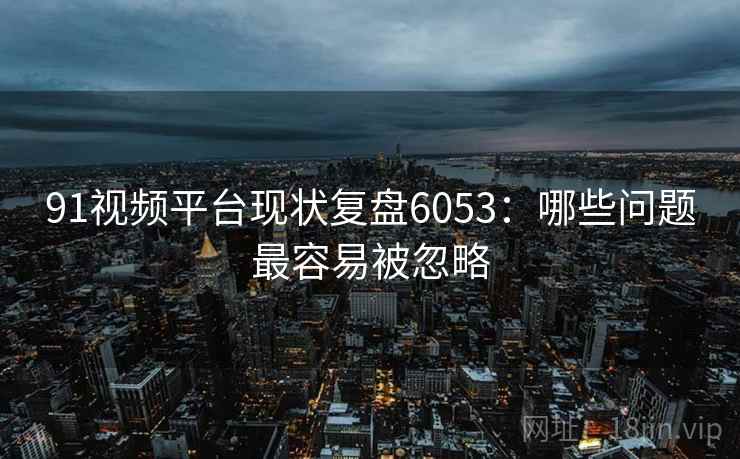 91视频平台现状复盘6053：哪些问题最容易被忽略