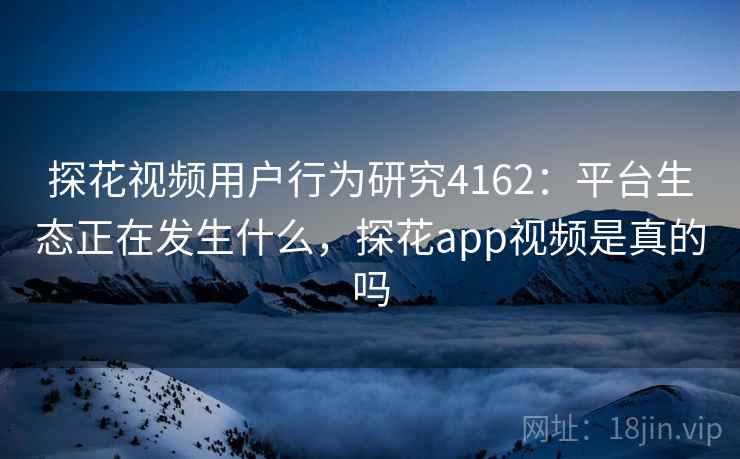 探花视频用户行为研究4162：平台生态正在发生什么，探花app视频是真的吗