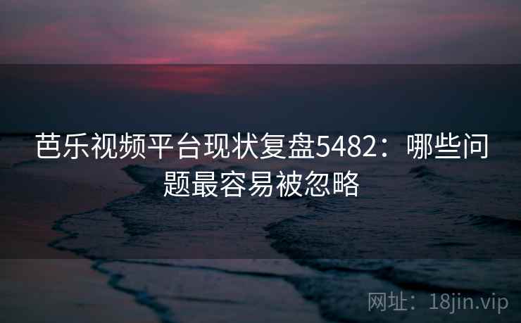 芭乐视频平台现状复盘5482：哪些问题最容易被忽略