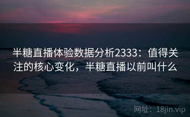 半糖直播体验数据分析2333：值得关注的核心变化，半糖直播以前叫什么