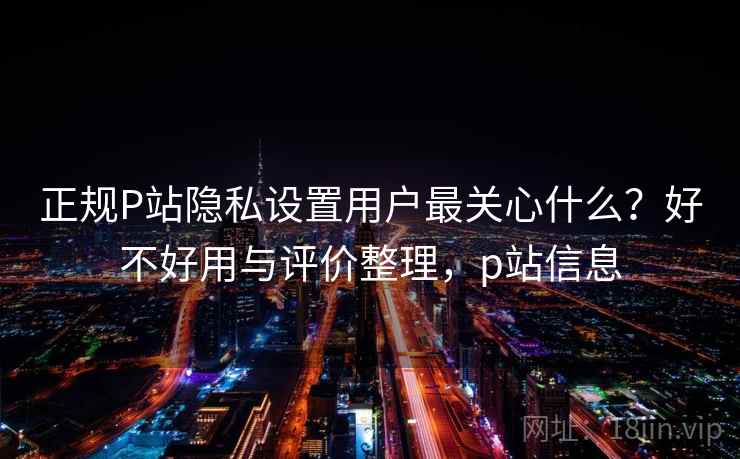 正规P站隐私设置用户最关心什么?好不好用与评价整理,p站信息 正规P站隐私设置用户最关心什么?好不好用与评价整理,p站信息