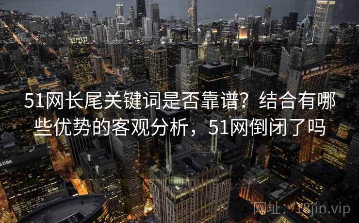 51网长尾关键词是否靠谱?结合有哪些优势的客观分析,51网倒闭了吗 51网长尾关键词是否靠谱?结合有哪些优势的客观分析,51网倒闭了吗