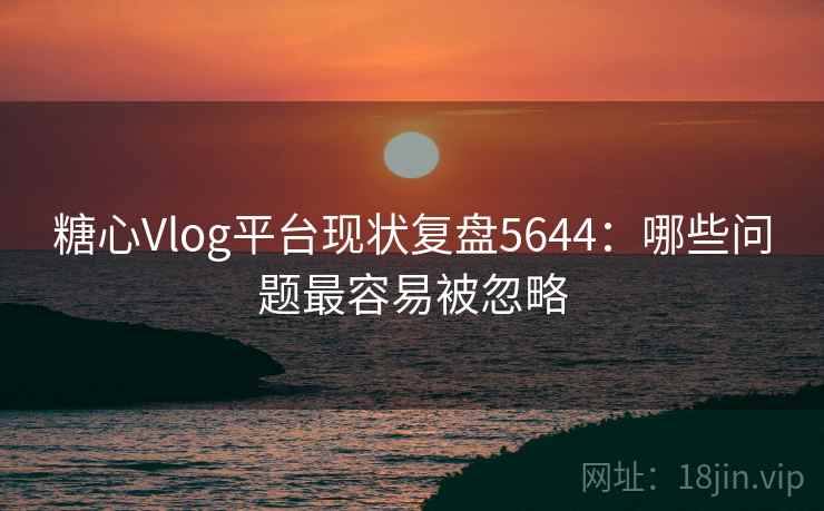 糖心Vlog平台现状复盘5644：哪些问题最容易被忽略