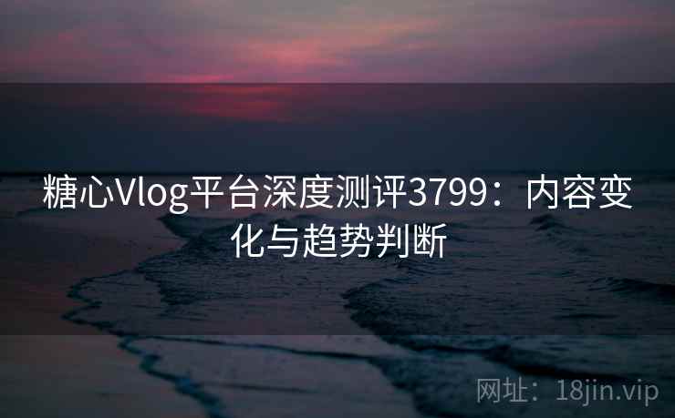 糖心Vlog平台深度测评3799：内容变化与趋势判断