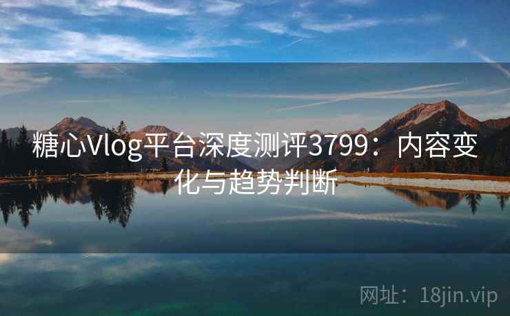 糖心Vlog平台深度测评3799：内容变化与趋势判断