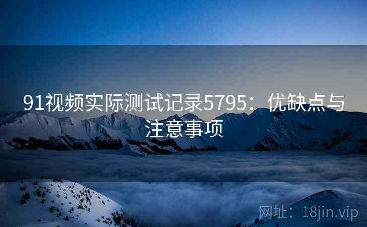 91视频实际测试记录5795：优缺点与注意事项