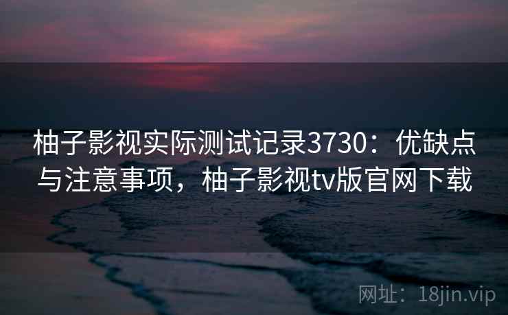 柚子影视实际测试记录3730：优缺点与注意事项，柚子影视tv版官网下载