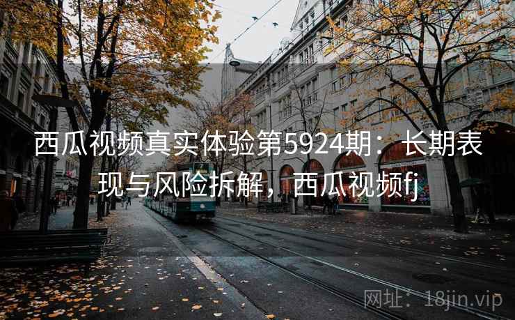 西瓜视频真实体验第5924期：长期表现与风险拆解，西瓜视频fj