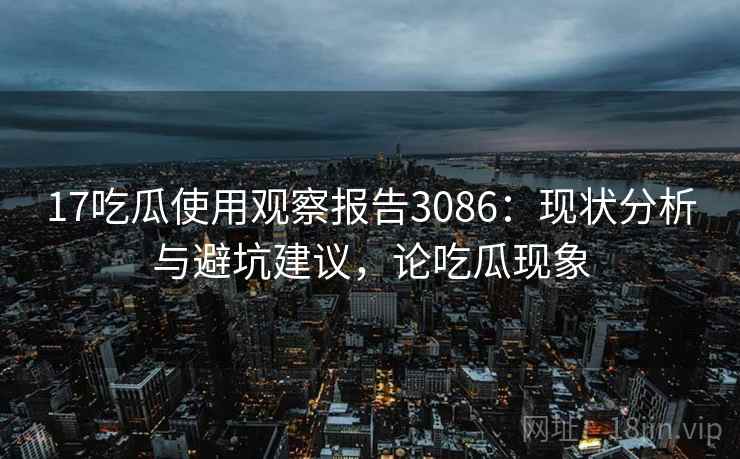 17吃瓜使用观察报告3086：现状分析与避坑建议，论吃瓜现象