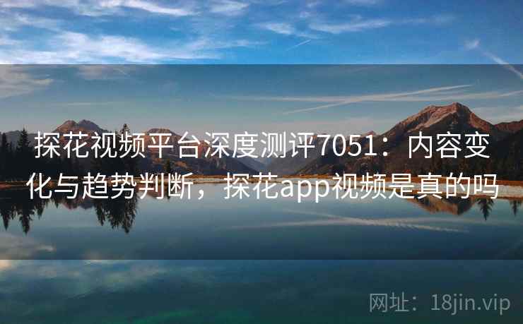 探花视频平台深度测评7051：内容变化与趋势判断，探花app视频是真的吗