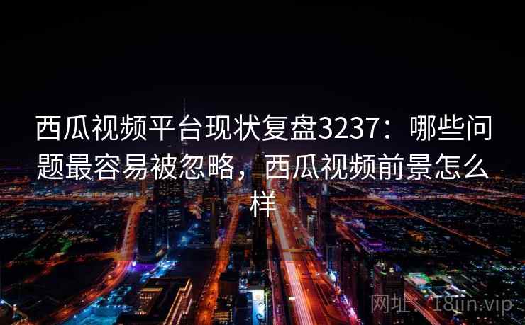 西瓜视频平台现状复盘3237：哪些问题最容易被忽略，西瓜视频前景怎么样