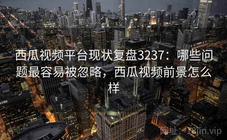西瓜视频平台现状复盘3237：哪些问题最容易被忽略，西瓜视频前景怎么样