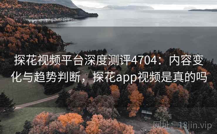 探花视频平台深度测评4704：内容变化与趋势判断，探花app视频是真的吗