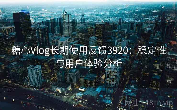 糖心Vlog长期使用反馈3920:稳定性与用户体验分析 糖心Vlog长期使用反馈3920:稳定性与用户体验分析