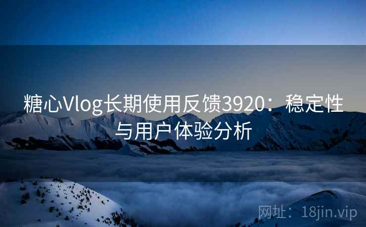 糖心Vlog长期使用反馈3920:稳定性与用户体验分析 糖心Vlog长期使用反馈3920:稳定性与用户体验分析
