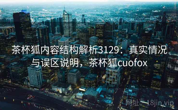茶杯狐内容结构解析3129:真实情况与误区说明,茶杯狐cuofox 茶杯狐内容结构解析3129:真实情况与误区说明,茶杯狐cuofox