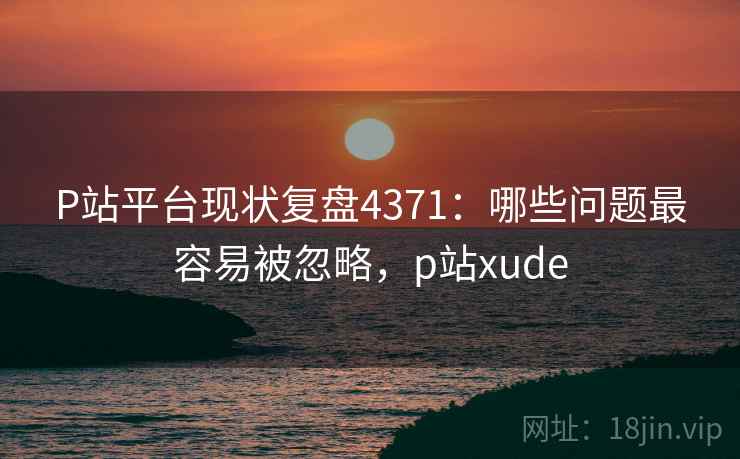 P站平台现状复盘4371：哪些问题最容易被忽略，p站xude