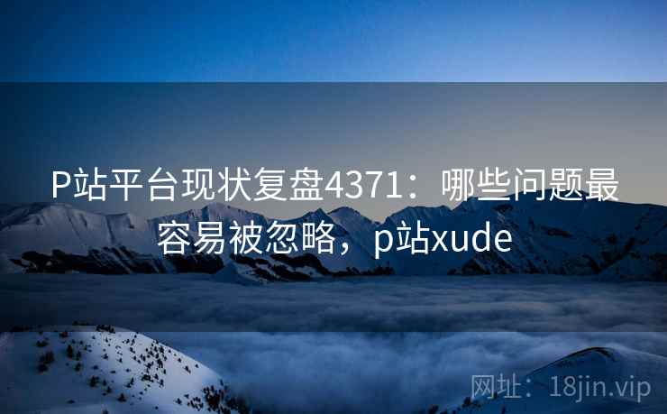 P站平台现状复盘4371：哪些问题最容易被忽略，p站xude