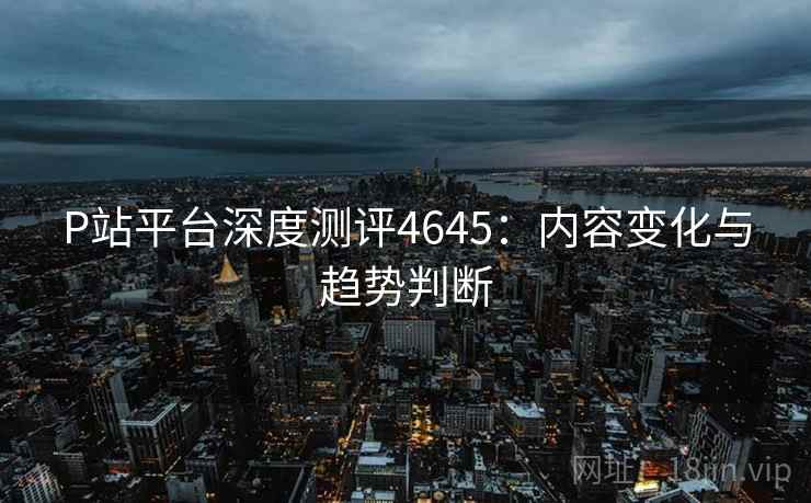 P站平台深度测评4645：内容变化与趋势判断