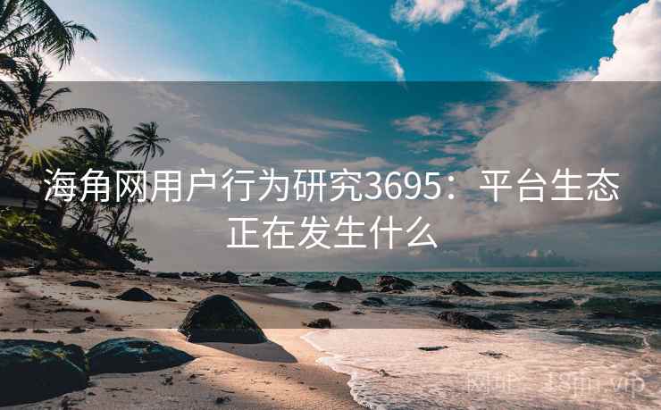 海角网用户行为研究3695：平台生态正在发生什么