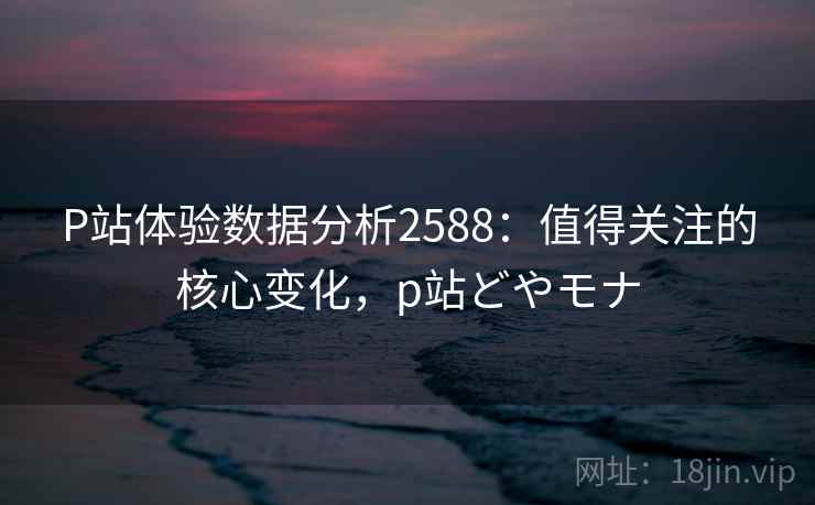 P站体验数据分析2588：值得关注的核心变化，p站どやモナ
