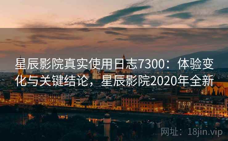 星辰影院真实使用日志7300：体验变化与关键结论，星辰影院2020年全新
