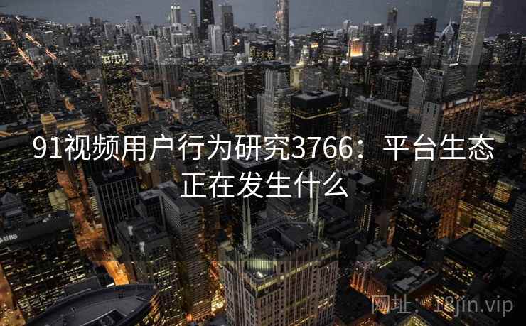 91视频用户行为研究3766：平台生态正在发生什么