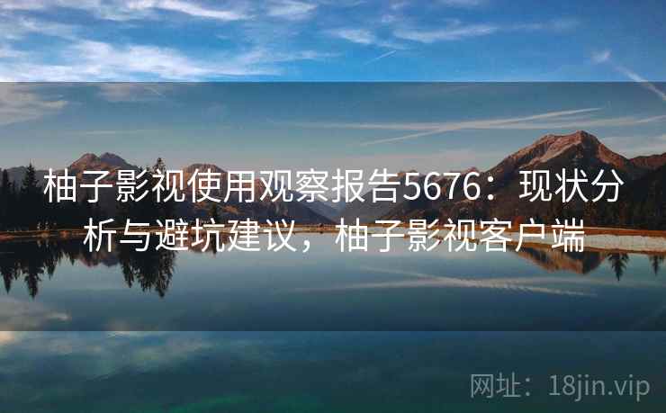 柚子影视使用观察报告5676：现状分析与避坑建议，柚子影视客户端