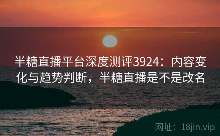 半糖直播平台深度测评3924：内容变化与趋势判断，半糖直播是不是改名