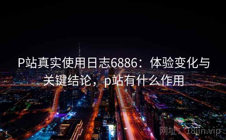 P站真实使用日志6886：体验变化与关键结论，p站有什么作用