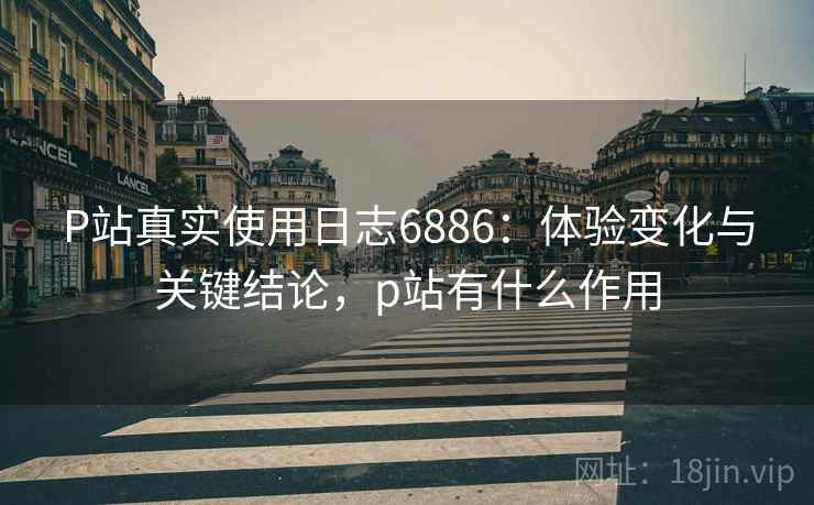 P站真实使用日志6886：体验变化与关键结论，p站有什么作用