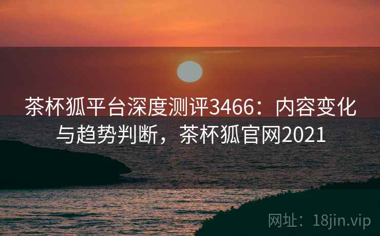茶杯狐平台深度测评3466：内容变化与趋势判断，茶杯狐官网2021