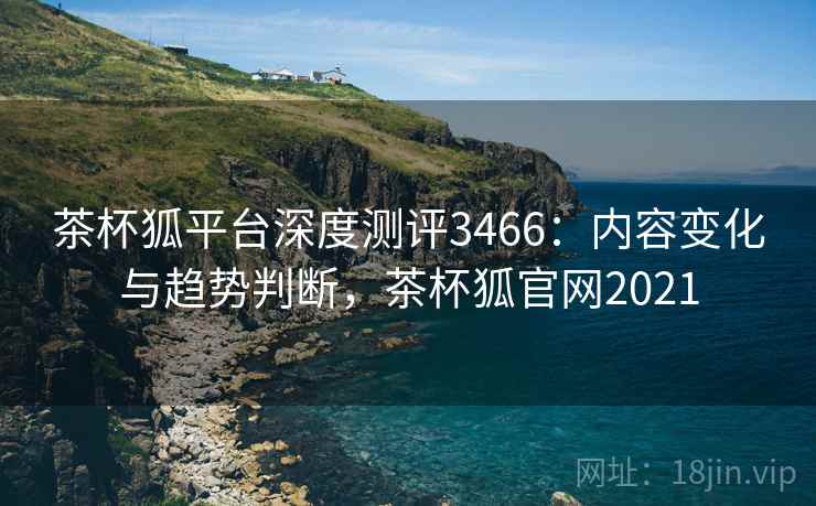 茶杯狐平台深度测评3466：内容变化与趋势判断，茶杯狐官网2021