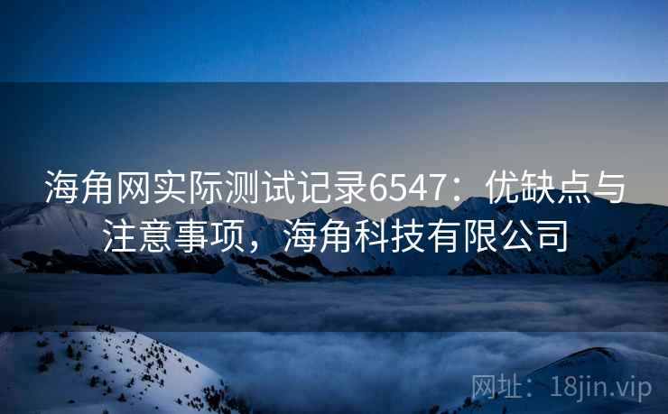 海角网实际测试记录6547：优缺点与注意事项，海角科技有限公司