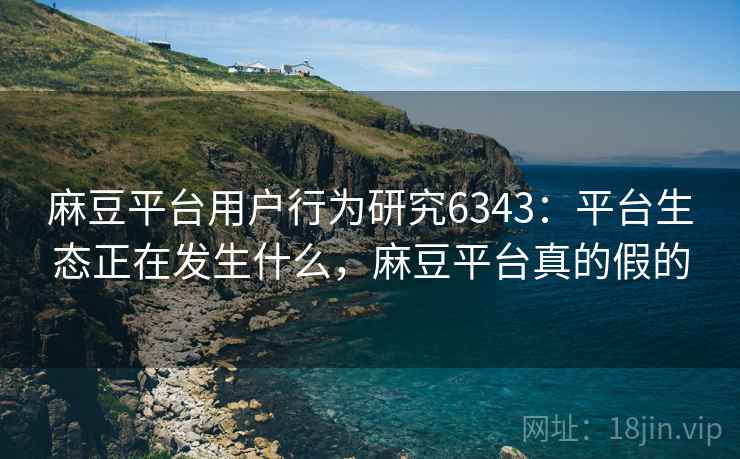 麻豆平台用户行为研究6343：平台生态正在发生什么，麻豆平台真的假的